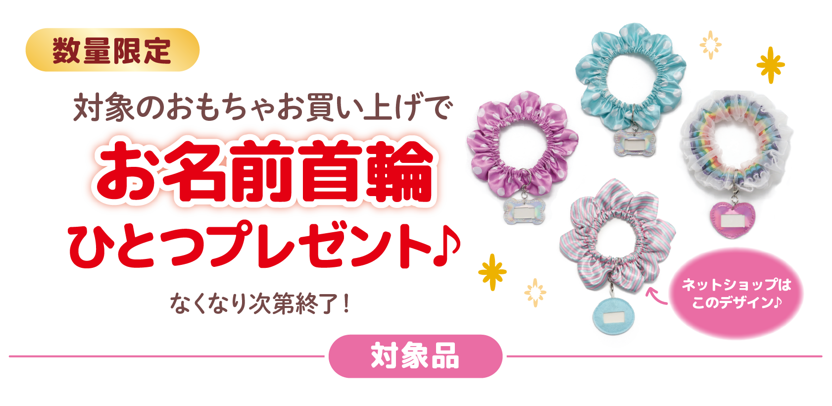 数量限定
対象のおもちゃお買い上げで
お名前首輪ひとつプレゼント♪
なくなり次第終了！